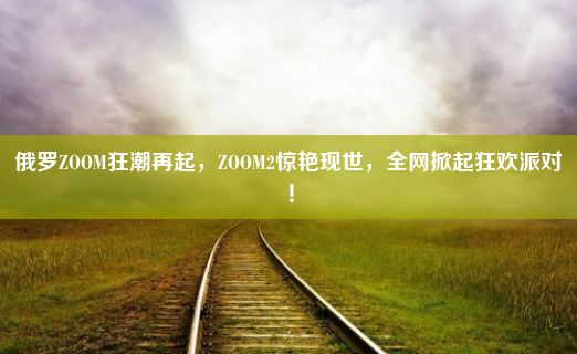 俄罗ZOOM狂潮再起，ZOOM2惊艳现世，全网掀起狂欢派对！