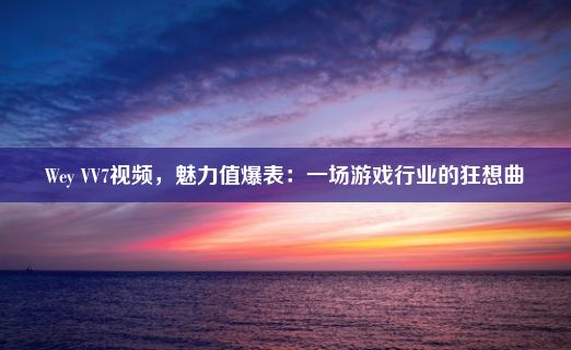 Wey VV7视频，魅力值爆表：一场游戏行业的狂想曲