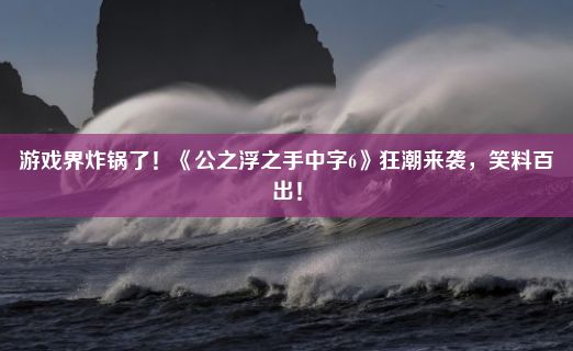 游戏界炸锅了！《公之浮之手中字6》狂潮来袭，笑料百出！