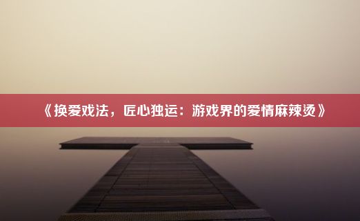 《换爱戏法，匠心独运：游戏界的爱情麻辣烫》