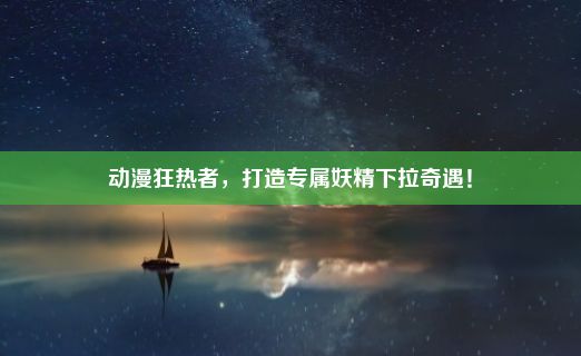 动漫狂热者，打造专属妖精下拉奇遇！