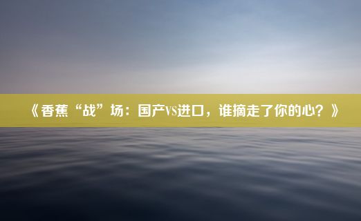 《香蕉“战”场：国产VS进口，谁摘走了你的心？》