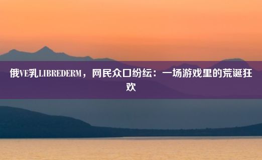 俄VE乳LIBREDERM，网民众口纷纭：一场游戏里的荒诞狂欢