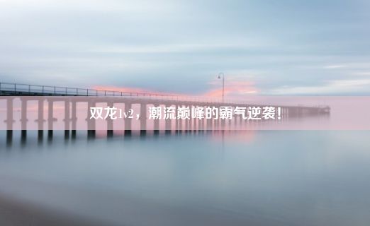 双龙1v2，潮流巅峰的霸气逆袭！