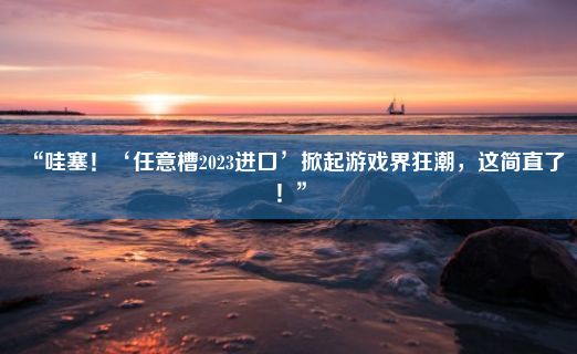 “哇塞！‘任意槽2023进口’掀起游戏界狂潮，这简直了！”