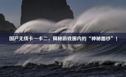 国产无线卡一卡二，揭秘游戏圈内的“神秘面纱”！