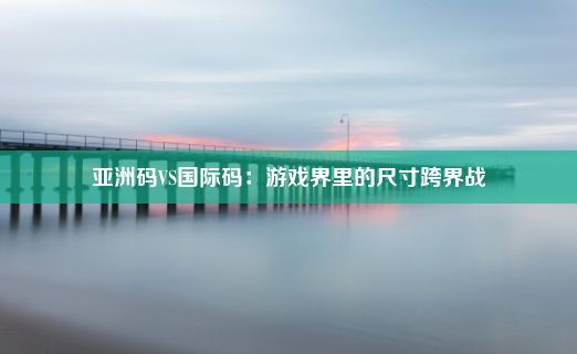 亚洲码VS国际码：游戏界里的尺寸跨界战