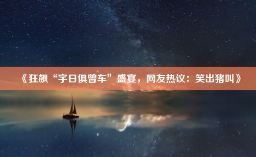 《狂飙“宇日俱曾车”盛宴，网友热议：笑出猪叫》