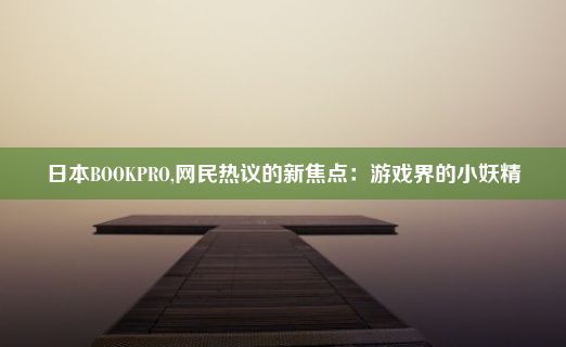 日本BOOKPRO,网民热议的新焦点：游戏界的小妖精