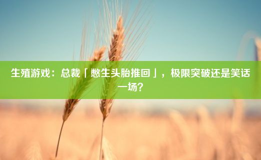 生殖游戏：总裁「憋生头胎推回」，极限突破还是笑话一场？